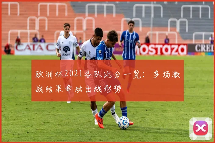 欧洲杯2021各队比分一览：多场激战结果牵动出线形势