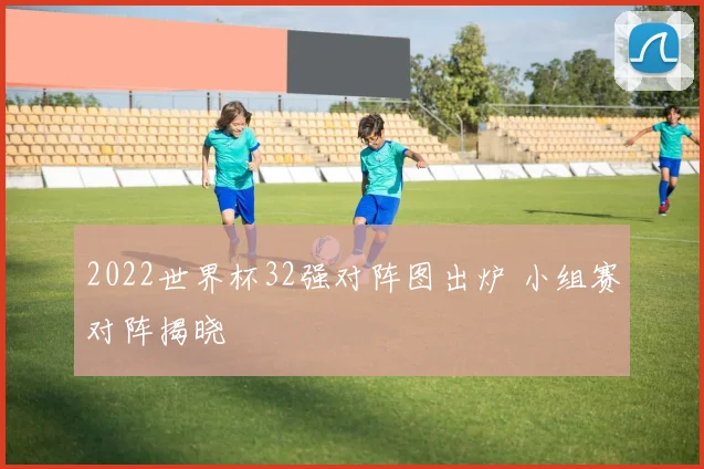 2022世界杯32强对阵图出炉 小组赛对阵揭晓