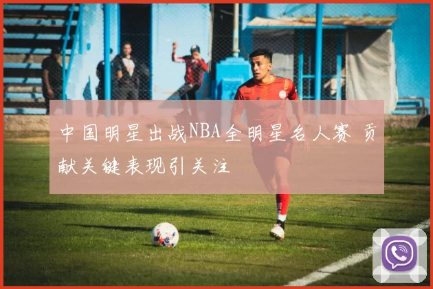 中国明星出战NBA全明星名人赛 贡献关键表现引关注