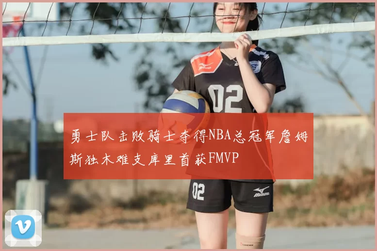勇士队击败骑士夺得NBA总冠军詹姆斯独木难支库里首获FMVP
