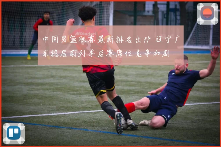 中国男篮联赛最新排名出炉 辽宁广东稳居前列季后赛席位竞争加剧
