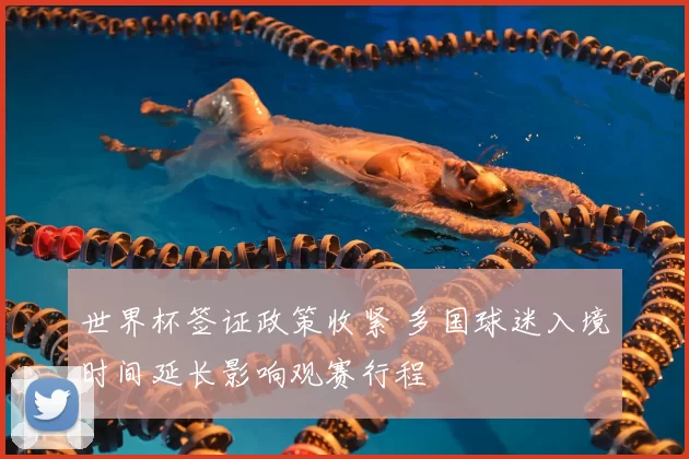世界杯签证政策收紧 多国球迷入境时间延长影响观赛行程
