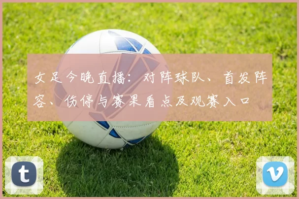 女足今晚直播:对阵球队、首发阵容、伤停与赛果看点及观赛入口