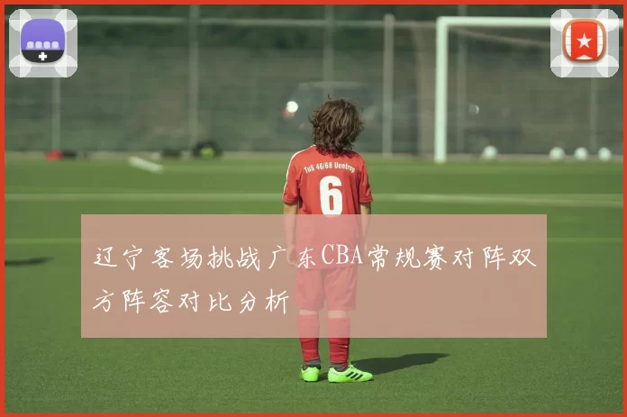 辽宁客场挑战广东CBA常规赛对阵双方阵容对比分析