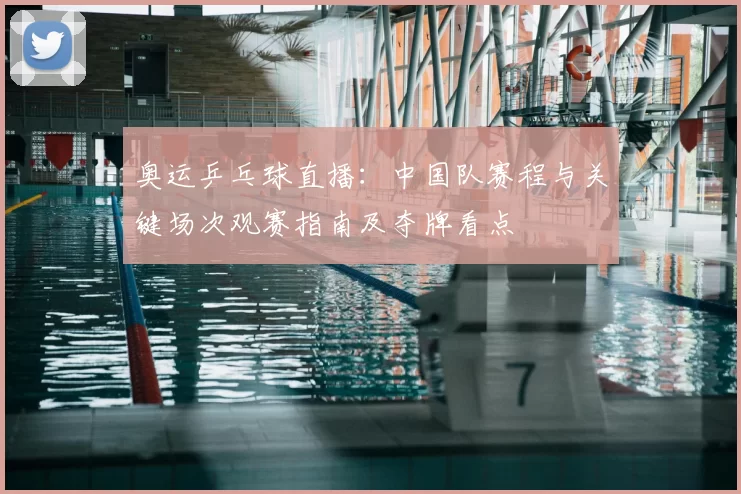 奥运乒乓球直播：中国队赛程与关键场次观赛指南及夺牌看点