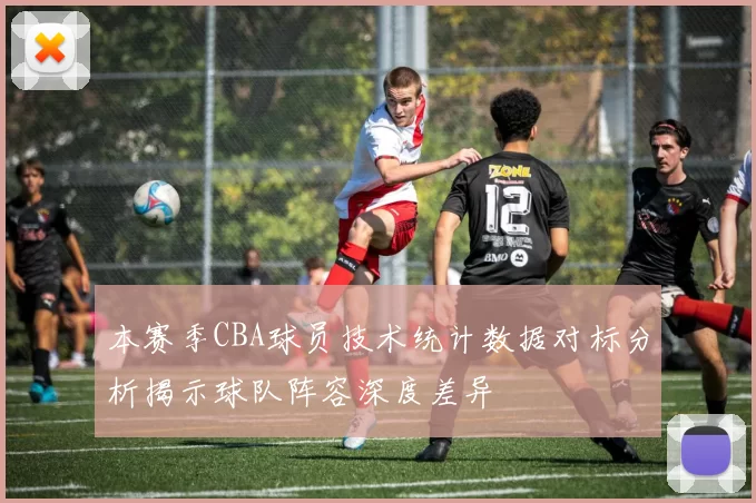 本赛季CBA球员技术统计数据对标分析揭示球队阵容深度差异