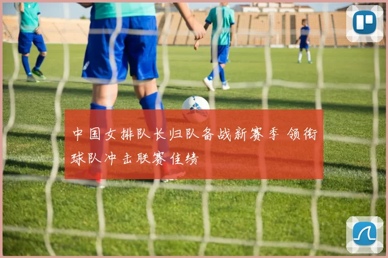 中国女排队长归队备战新赛季 领衔球队冲击联赛佳绩