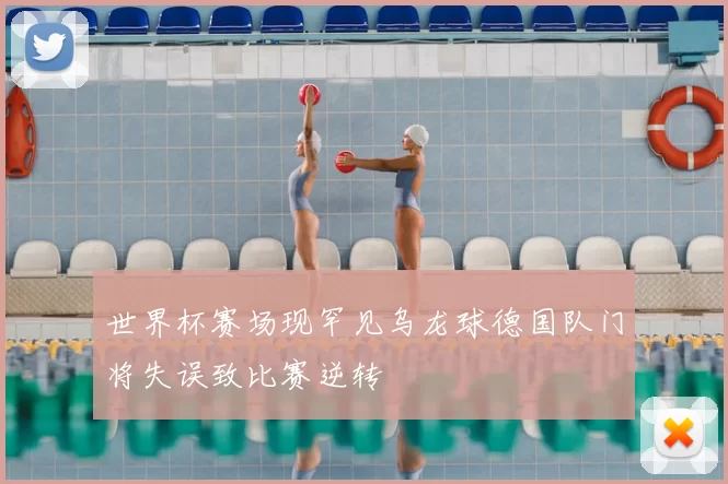 世界杯赛场现罕见乌龙球德国队门将失误致比赛逆转