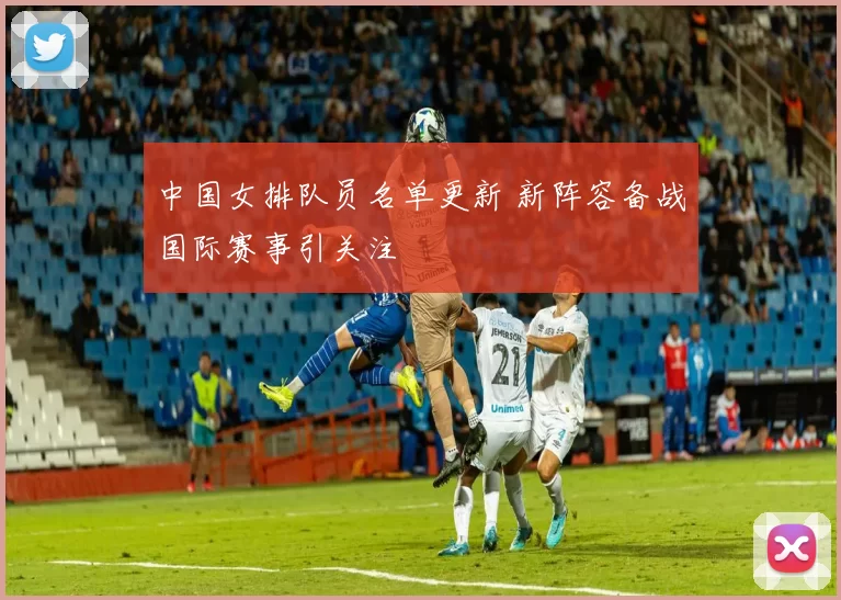 中国女排队员名单更新 新阵容备战国际赛事引关注