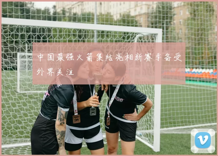 中国最强火箭集结亮相新赛季备受外界关注