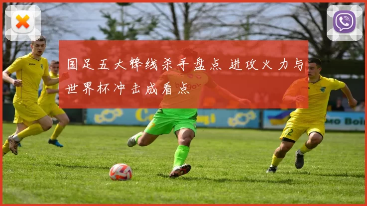 国足五大锋线杀手盘点 进攻火力与世界杯冲击成看点