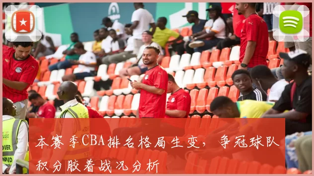 本赛季CBA排名格局生变，争冠球队积分胶着战况分析