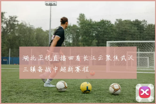 湖北卫视直播回看长江云聚焦武汉三镇备战中超新赛程