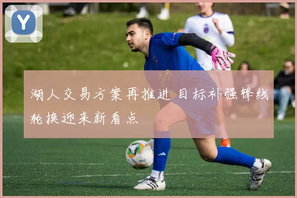 湖人交易方案再推进 目标补强锋线轮换迎来新看点