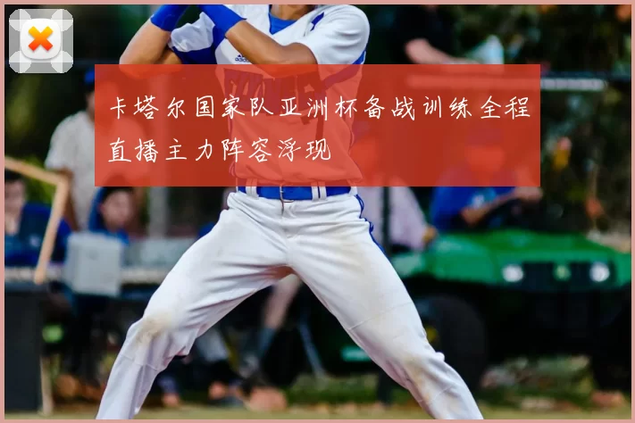 卡塔尔国家队亚洲杯备战训练全程直播主力阵容浮现