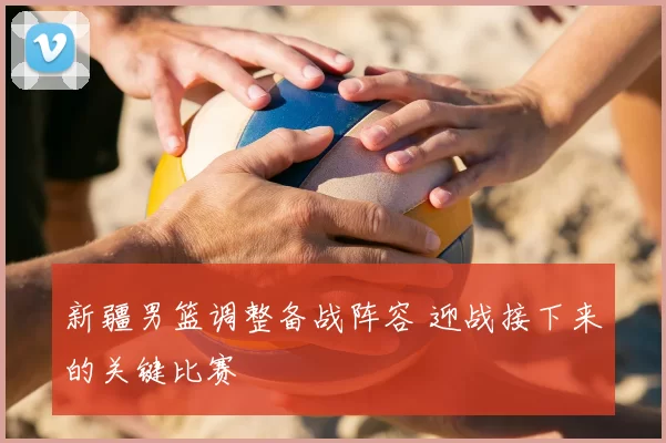 新疆男篮调整备战阵容 迎战接下来的关键比赛