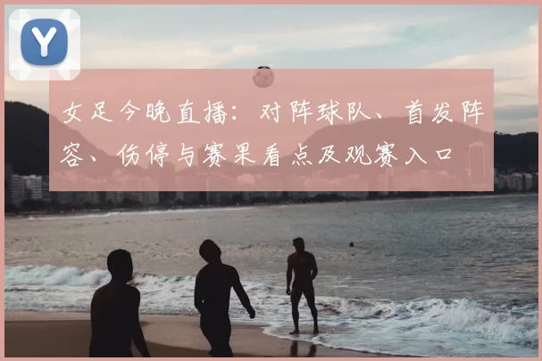 女足今晚直播:对阵球队、首发阵容、伤停与赛果看点及观赛入口