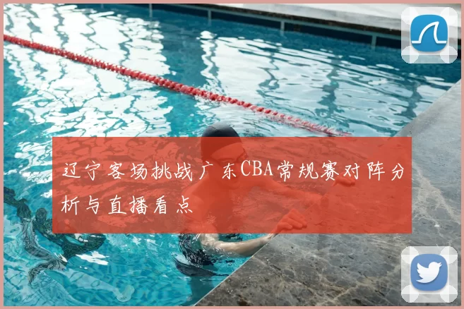 辽宁客场挑战广东CBA常规赛对阵分析与直播看点