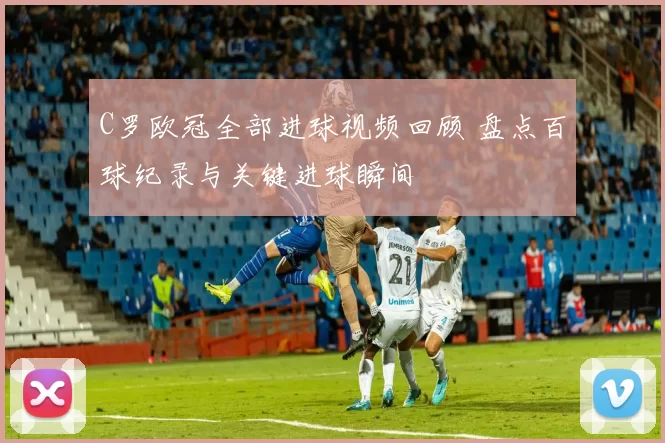 C罗欧冠全部进球视频回顾 盘点百球纪录与关键进球瞬间