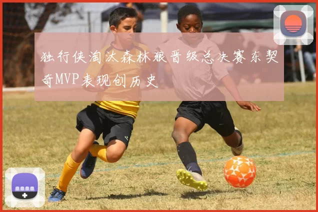 独行侠淘汰森林狼晋级总决赛东契奇MVP表现创历史