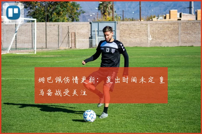 姆巴佩伤情更新：复出时间未定 皇马备战受关注