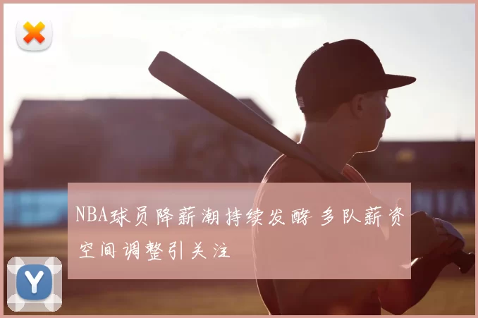 NBA球员降薪潮持续发酵 多队薪资空间调整引关注