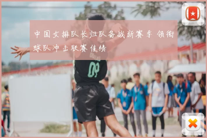 中国女排队长归队备战新赛季 领衔球队冲击联赛佳绩