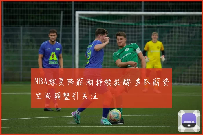 NBA球员降薪潮持续发酵 多队薪资空间调整引关注