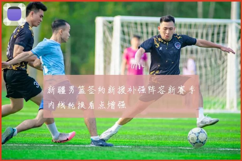 新疆男篮签约新援补强阵容新赛季内线轮换看点增强