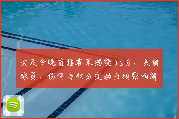 女足今晚直播赛果揭晓 比分、关键球员、伤停与积分变动出线影响解读