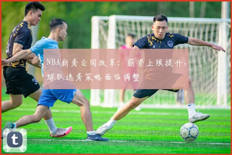 NBA新秀合同改革:薪资上限提升,球队选秀策略面临调整