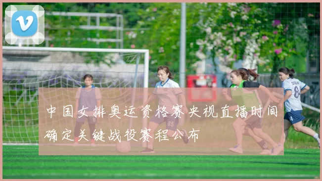 中国女排奥运资格赛央视直播时间确定关键战役赛程公布