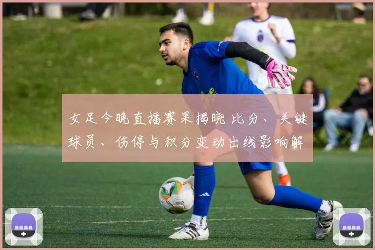女足今晚直播赛果揭晓 比分、关键球员、伤停与积分变动出线影响解读