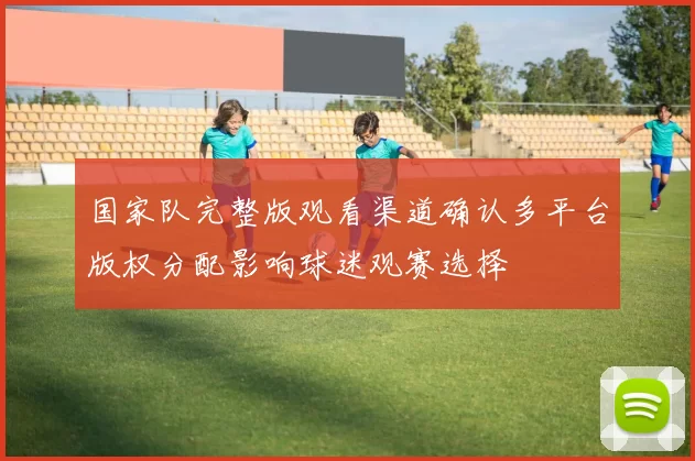 国家队完整版观看渠道确认多平台版权分配影响球迷观赛选择