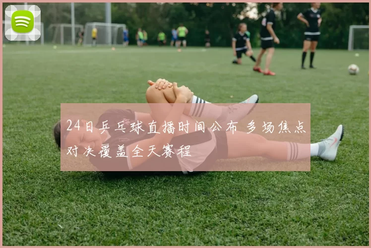 24日乒乓球直播时间公布 多场焦点对决覆盖全天赛程
