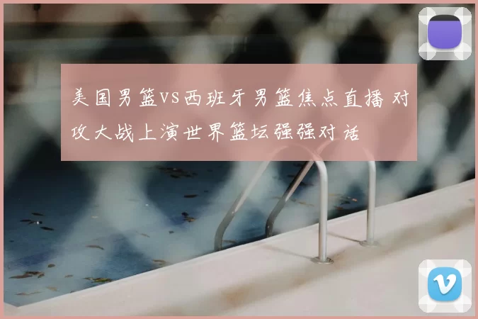 美国男篮vs西班牙男篮焦点直播 对攻大战上演世界篮坛强强对话
