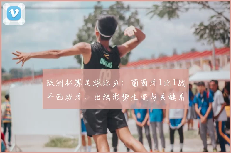 欧洲杯赛足球比分:葡萄牙1比1战平西班牙,出线形势生变与关键看点