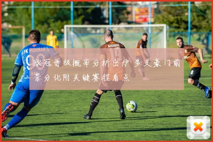 欧冠晋级概率分析出炉 多支豪门前景分化附关键赛程看点