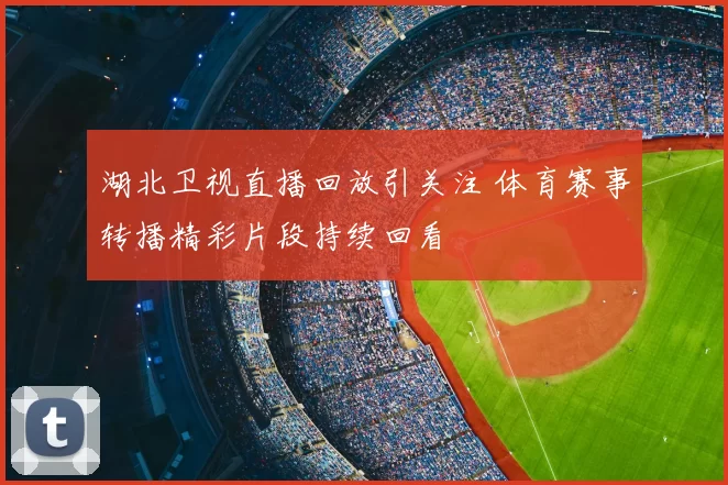 湖北卫视直播回放引关注 体育赛事转播精彩片段持续回看