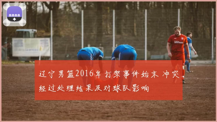 辽宁男篮2016年打架事件始末 冲突经过处理结果及对球队影响