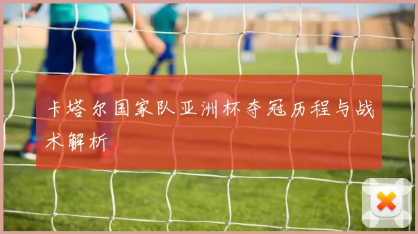 卡塔尔国家队亚洲杯夺冠历程与战术解析