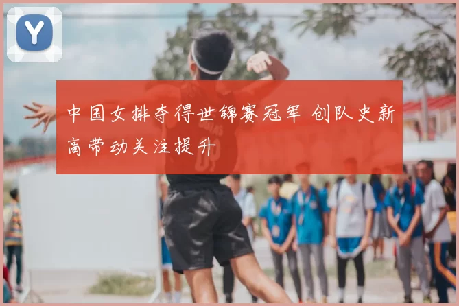 中国女排夺得世锦赛冠军 创队史新高带动关注提升