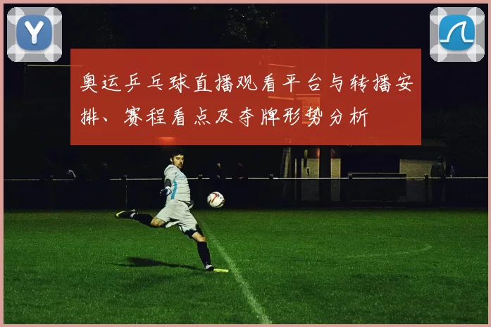 奥运乒乓球直播观看平台与转播安排、赛程看点及夺牌形势分析