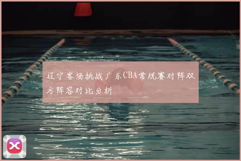 辽宁客场挑战广东CBA常规赛对阵双方阵容对比分析