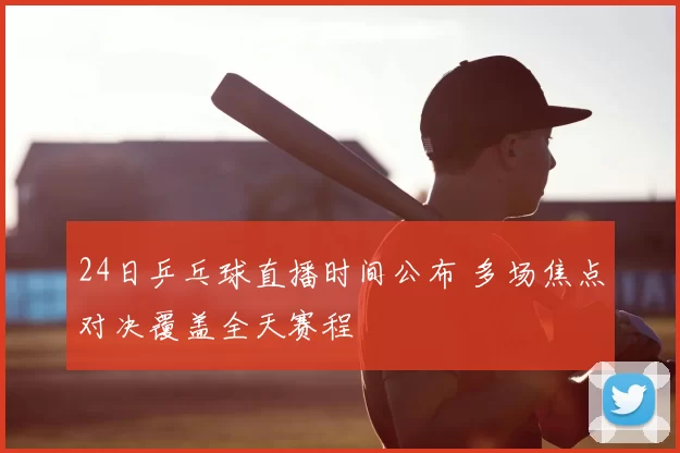 24日乒乓球直播时间公布 多场焦点对决覆盖全天赛程