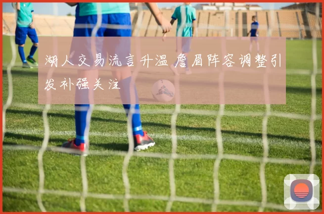 湖人交易流言升温 詹眉阵容调整引发补强关注