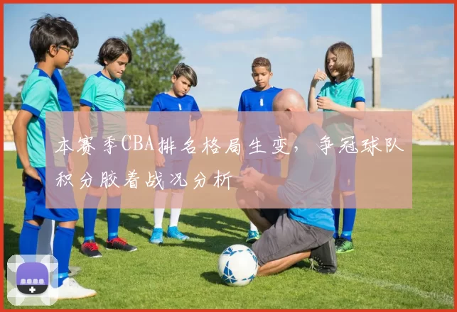 本赛季CBA排名格局生变，争冠球队积分胶着战况分析